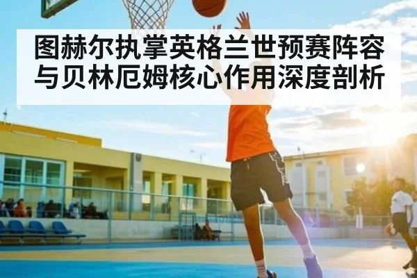 图赫尔执掌英格兰世预赛阵容与贝林厄姆核心作用深度剖析