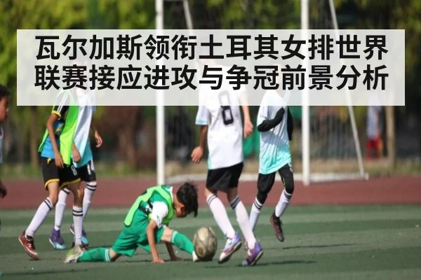 瓦尔加斯领衔土耳其女排世界联赛接应进攻与争冠前景分析